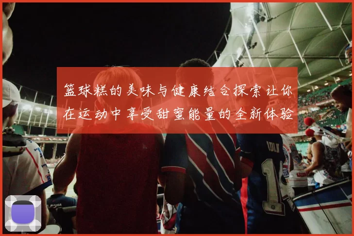 篮球糕的美味与健康结合探索让你在运动中享受甜蜜能量的全新体验